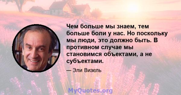 Чем больше мы знаем, тем больше боли у нас. Но поскольку мы люди, это должно быть. В противном случае мы становимся объектами, а не субъектами.