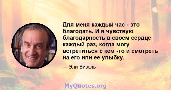 Для меня каждый час - это благодать. И я чувствую благодарность в своем сердце каждый раз, когда могу встретиться с кем -то и смотреть на его или ее улыбку.