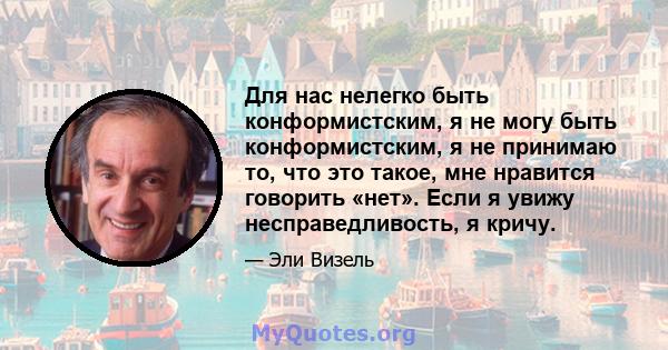 Для нас нелегко быть конформистским, я не могу быть конформистским, я не принимаю то, что это такое, мне нравится говорить «нет». Если я увижу несправедливость, я кричу.