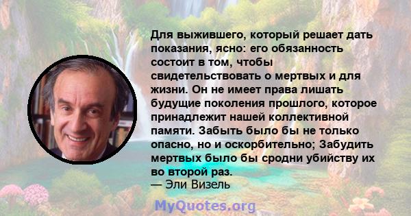 Для выжившего, который решает дать показания, ясно: его обязанность состоит в том, чтобы свидетельствовать о мертвых и для жизни. Он не имеет права лишать будущие поколения прошлого, которое принадлежит нашей