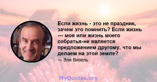 Если жизнь - это не праздник, зачем это помнить? Если жизнь --- моя или жизнь моего собратья-не является предложением другому, что мы делаем на этой земле?