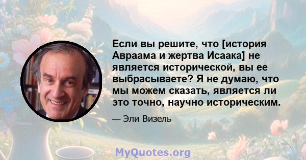 Если вы решите, что [история Авраама и жертва Исаака] не является исторической, вы ее выбрасываете? Я не думаю, что мы можем сказать, является ли это точно, научно историческим.