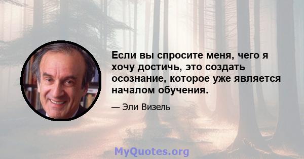 Если вы спросите меня, чего я хочу достичь, это создать осознание, которое уже является началом обучения.