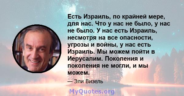 Есть Израиль, по крайней мере, для нас. Что у нас не было, у нас не было. У нас есть Израиль, несмотря на все опасности, угрозы и войны, у нас есть Израиль. Мы можем пойти в Иерусалим. Поколения и поколения не могли, и