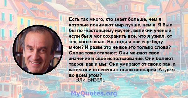 Есть так много, кто знает больше, чем я, которые понимают мир лучше, чем я. Я был бы по -настоящему изучен, великий ученый, если бы я мог сохранить все, что я узнал, от тех, кого я знал. Но тогда я все еще буду мной? И