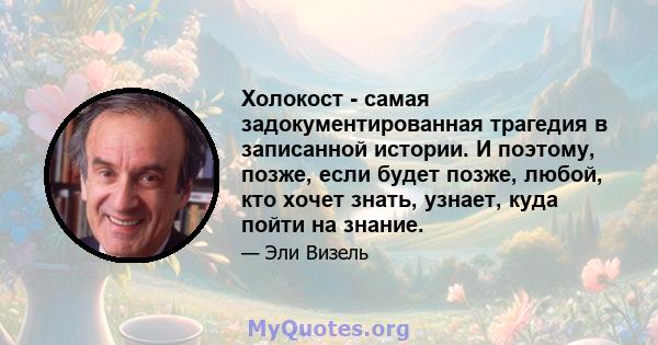 Холокост - самая задокументированная трагедия в записанной истории. И поэтому, позже, если будет позже, любой, кто хочет знать, узнает, куда пойти на знание.