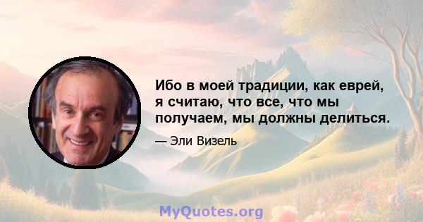 Ибо в моей традиции, как еврей, я считаю, что все, что мы получаем, мы должны делиться.