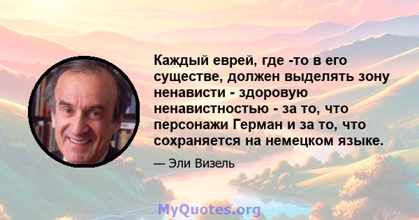 Каждый еврей, где -то в его существе, должен выделять зону ненависти - здоровую ненавистностью - за то, что персонажи Герман и за то, что сохраняется на немецком языке.