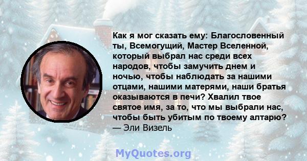 Как я мог сказать ему: Благословенный ты, Всемогущий, Мастер Вселенной, который выбрал нас среди всех народов, чтобы замучить днем ​​и ночью, чтобы наблюдать за нашими отцами, нашими матерями, наши братья оказываются в