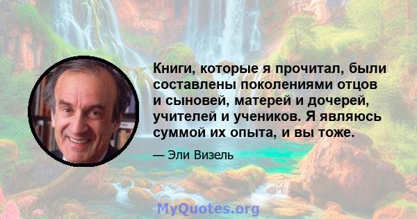 Книги, которые я прочитал, были составлены поколениями отцов и сыновей, матерей и дочерей, учителей и учеников. Я являюсь суммой их опыта, и вы тоже.