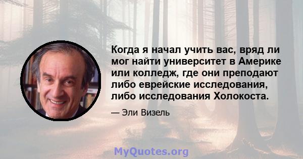 Когда я начал учить вас, вряд ли мог найти университет в Америке или колледж, где они преподают либо еврейские исследования, либо исследования Холокоста.