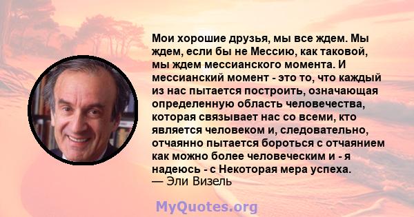 Мои хорошие друзья, мы все ждем. Мы ждем, если бы не Мессию, как таковой, мы ждем мессианского момента. И мессианский момент - это то, что каждый из нас пытается построить, означающая определенную область человечества,