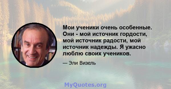 Мои ученики очень особенные. Они - мой источник гордости, мой источник радости, мой источник надежды. Я ужасно люблю своих учеников.