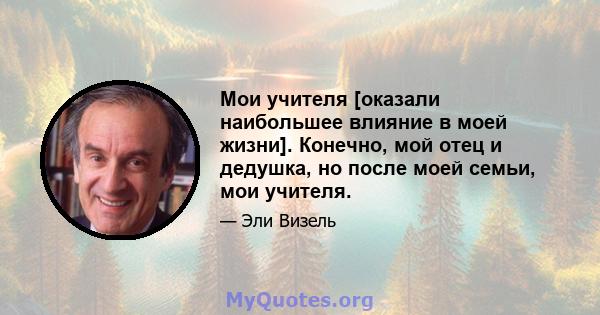 Мои учителя [оказали наибольшее влияние в моей жизни]. Конечно, мой отец и дедушка, но после моей семьи, мои учителя.