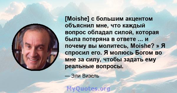 [Moishe] с большим акцентом объяснил мне, что каждый вопрос обладал силой, которая была потеряна в ответе ... и почему вы молитесь, Moishe? » Я спросил его. Я молюсь Богом во мне за силу, чтобы задать ему реальные