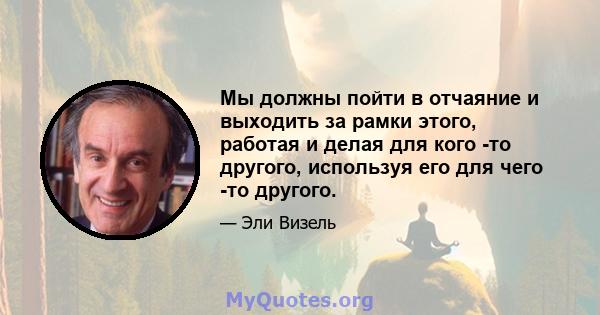 Мы должны пойти в отчаяние и выходить за рамки этого, работая и делая для кого -то другого, используя его для чего -то другого.