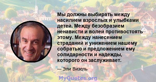 Мы должны выбирать между насилием взрослых и улыбками детей. Между безобразием ненависти и волей противостоять этому. Между нанесением страданий и унижением нашему собратью и предложением ему солидарности и надежды,