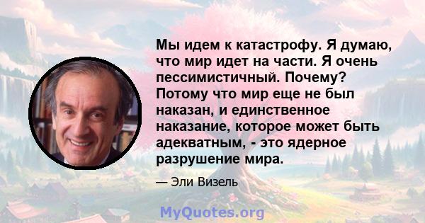 Мы идем к катастрофу. Я думаю, что мир идет на части. Я очень пессимистичный. Почему? Потому что мир еще не был наказан, и единственное наказание, которое может быть адекватным, - это ядерное разрушение мира.