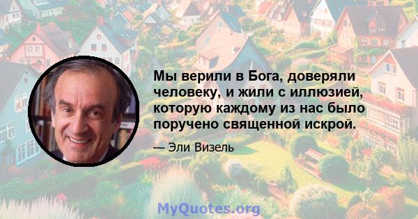 Мы верили в Бога, доверяли человеку, и жили с иллюзией, которую каждому из нас было поручено священной искрой.