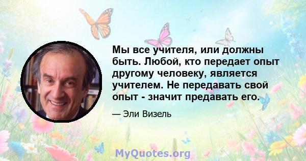 Мы все учителя, или должны быть. Любой, кто передает опыт другому человеку, является учителем. Не передавать свой опыт - значит предавать его.