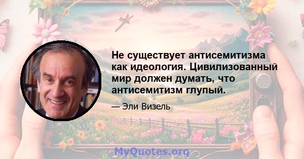 Не существует антисемитизма как идеология. Цивилизованный мир должен думать, что антисемитизм глупый.