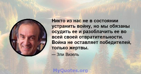 Никто из нас не в состоянии устранить войну, но мы обязаны осудить ее и разоблачить ее во всей своей отвратительности. Война не оставляет победителей, только жертвы.