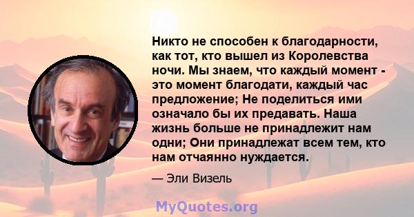 Никто не способен к благодарности, как тот, кто вышел из Королевства ночи. Мы знаем, что каждый момент - это момент благодати, каждый час предложение; Не поделиться ими означало бы их предавать. Наша жизнь больше не