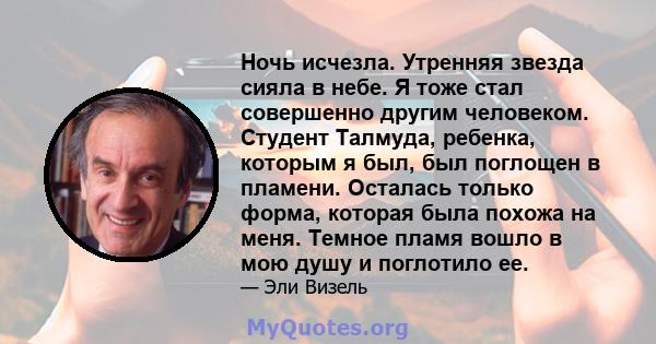 Ночь исчезла. Утренняя звезда сияла в небе. Я тоже стал совершенно другим человеком. Студент Талмуда, ребенка, которым я был, был поглощен в пламени. Осталась только форма, которая была похожа на меня. Темное пламя