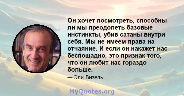 Он хочет посмотреть, способны ли мы преодолеть базовые инстинкты, убив сатаны внутри себя. Мы не имеем права на отчаяние. И если он накажет нас беспощадно, это признак того, что он любит нас гораздо больше.