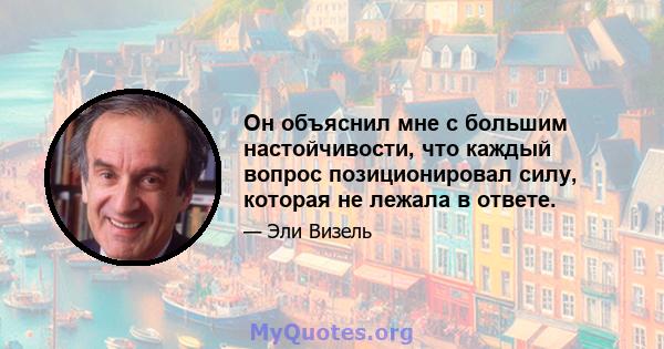 Он объяснил мне с большим настойчивости, что каждый вопрос позиционировал силу, которая не лежала в ответе.