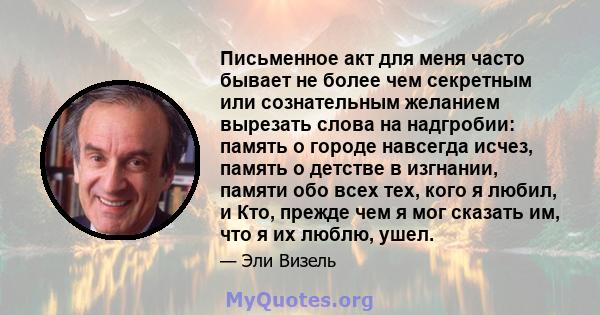 Письменное акт для меня часто бывает не более чем секретным или сознательным желанием вырезать слова на надгробии: память о городе навсегда исчез, память о детстве в изгнании, памяти обо всех тех, кого я любил, и Кто,