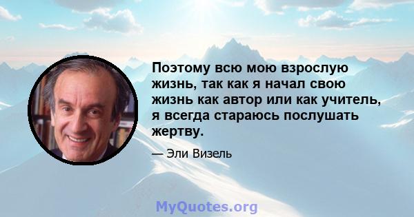 Поэтому всю мою взрослую жизнь, так как я начал свою жизнь как автор или как учитель, я всегда стараюсь послушать жертву.