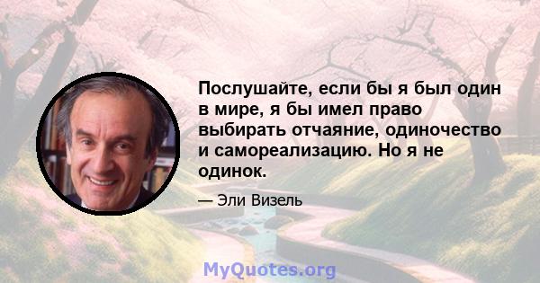 Послушайте, если бы я был один в мире, я бы имел право выбирать отчаяние, одиночество и самореализацию. Но я не одинок.