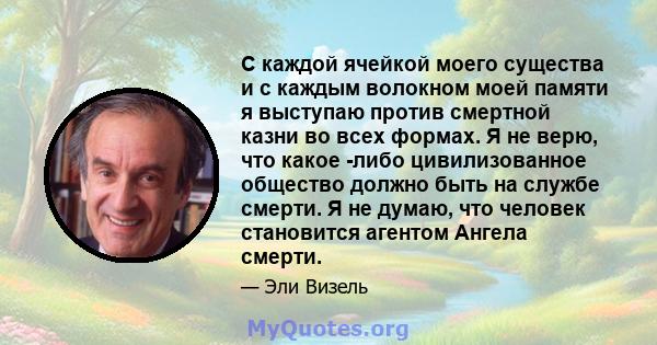 С каждой ячейкой моего существа и с каждым волокном моей памяти я выступаю против смертной казни во всех формах. Я не верю, что какое -либо цивилизованное общество должно быть на службе смерти. Я не думаю, что человек