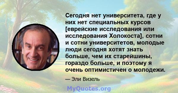 Сегодня нет университета, где у них нет специальных курсов [еврейские исследования или исследования Холокоста], сотни и сотни университетов, молодые люди сегодня хотят знать больше, чем их старейшины, гораздо больше, и