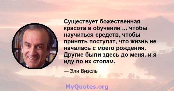 Существует божественная красота в обучении ... чтобы научиться средств, чтобы принять постулат, что жизнь не началась с моего рождения. Другие были здесь до меня, и я иду по их стопам.