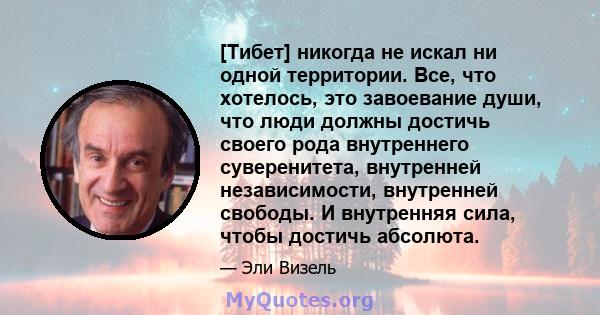 [Тибет] никогда не искал ни одной территории. Все, что хотелось, это завоевание души, что люди должны достичь своего рода внутреннего суверенитета, внутренней независимости, внутренней свободы. И внутренняя сила, чтобы