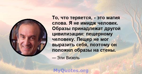 То, что теряется, - это магия слова. Я не имидж человек. Образы принадлежат другой цивилизации: пещерному человеку. Пещер не мог выразить себя, поэтому он положил образы на стены.