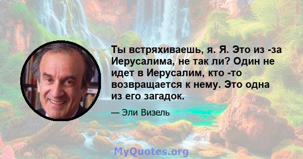 Ты встряхиваешь, я. Я. Это из -за Иерусалима, не так ли? Один не идет в Иерусалим, кто -то возвращается к нему. Это одна из его загадок.