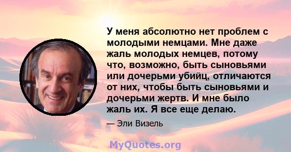 У меня абсолютно нет проблем с молодыми немцами. Мне даже жаль молодых немцев, потому что, возможно, быть сыновьями или дочерьми убийц, отличаются от них, чтобы быть сыновьями и дочерьми жертв. И мне было жаль их. Я все 