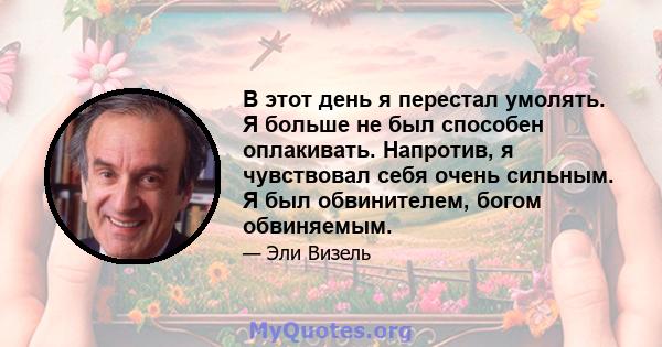 В этот день я перестал умолять. Я больше не был способен оплакивать. Напротив, я чувствовал себя очень сильным. Я был обвинителем, богом обвиняемым.