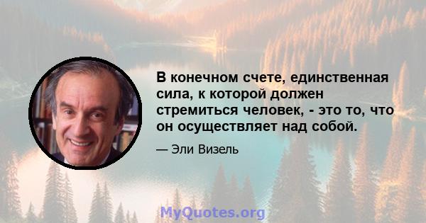 В конечном счете, единственная сила, к которой должен стремиться человек, - это то, что он осуществляет над собой.