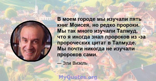 В моем городе мы изучали пять книг Моисея, но редко пророки. Мы так много изучали Талмуд, что я иногда знал пророков из -за пророческих цитат в Талмуде. Мы почти никогда не изучали пророков сами.