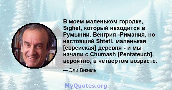 В моем маленьком городке, Sighet, который находится в Румынии, Венгрия -Римания, но настоящий Shtetl, маленькая [еврейская] деревня - и мы начали с Chumash [Pentateuch], вероятно, в четвертом возрасте.