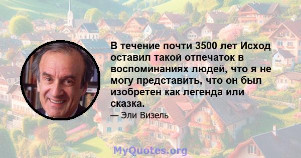 В течение почти 3500 лет Исход оставил такой отпечаток в воспоминаниях людей, что я не могу представить, что он был изобретен как легенда или сказка.