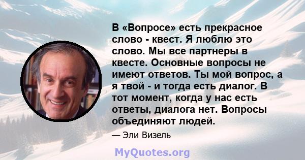 В «Вопросе» есть прекрасное слово - квест. Я люблю это слово. Мы все партнеры в квесте. Основные вопросы не имеют ответов. Ты мой вопрос, а я твой - и тогда есть диалог. В тот момент, когда у нас есть ответы, диалога