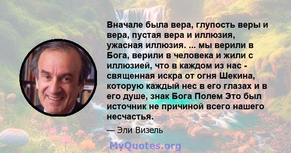 Вначале была вера, глупость веры и вера, пустая вера и иллюзия, ужасная иллюзия. ... мы верили в Бога, верили в человека и жили с иллюзией, что в каждом из нас - священная искра от огня Шекина, которую каждый нес в его