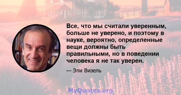 Все, что мы считали уверенным, больше не уверено, и поэтому в науке, вероятно, определенные вещи должны быть правильными, но в поведении человека я не так уверен.