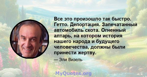 Все это произошло так быстро. Гетто. Депортация. Запечатанный автомобиль скота. Огненный алтарь, на котором история нашего народа и будущего человечества, должны были принести жертву.