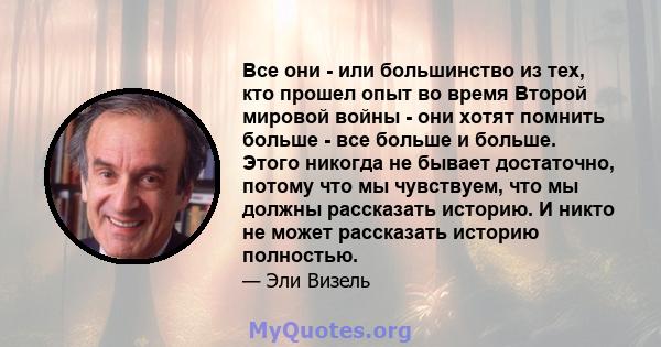 Все они - или большинство из тех, кто прошел опыт во время Второй мировой войны - они хотят помнить больше - все больше и больше. Этого никогда не бывает достаточно, потому что мы чувствуем, что мы должны рассказать